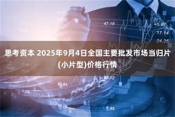 思考资本 2025年9月4日全国主要批发市场当归片(小片型)价格行情