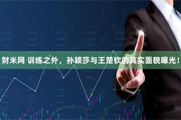 财米网 训练之外，孙颖莎与王楚钦的真实面貌曝光！