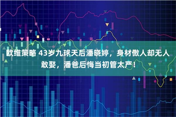 欧维策略 43岁九球天后潘晓婷，身材傲人却无人敢娶，潘爸后悔当初管太严！