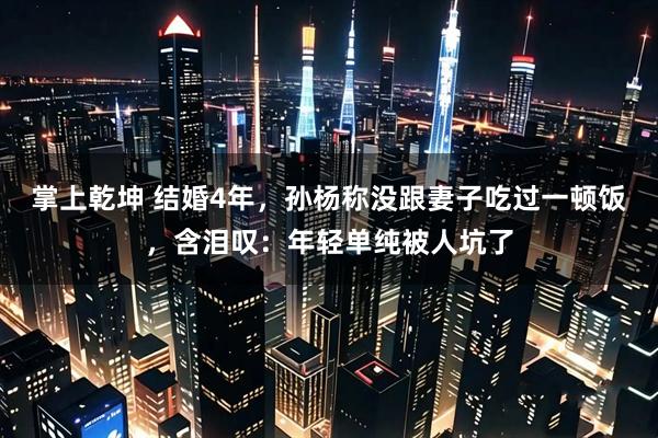 掌上乾坤 结婚4年，孙杨称没跟妻子吃过一顿饭，含泪叹：年轻单纯被人坑了