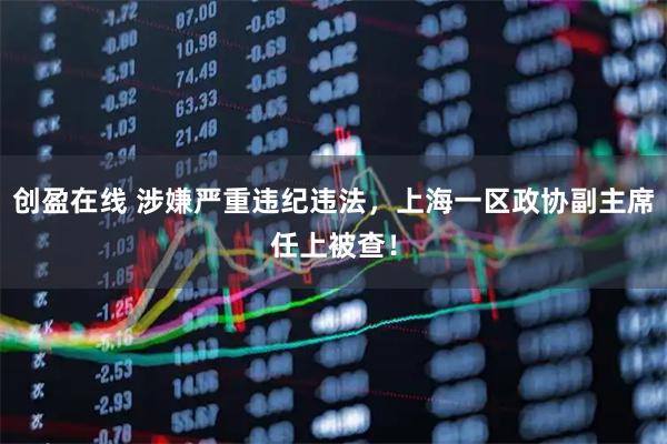 创盈在线 涉嫌严重违纪违法，上海一区政协副主席任上被查！