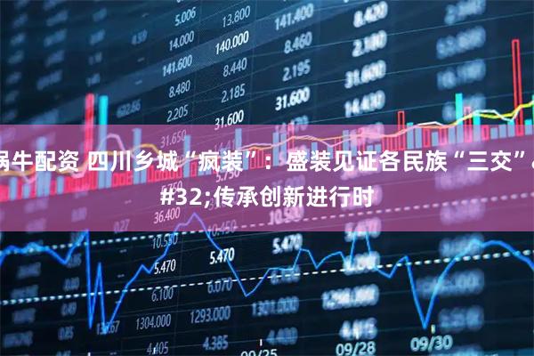 锅牛配资 四川乡城“疯装”：盛装见证各民族“三交” 传承创新进行时