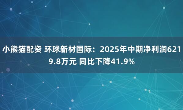 小熊猫配资 环球新材国际：2025年中期净利润6219.8万元 同比下降41.9%