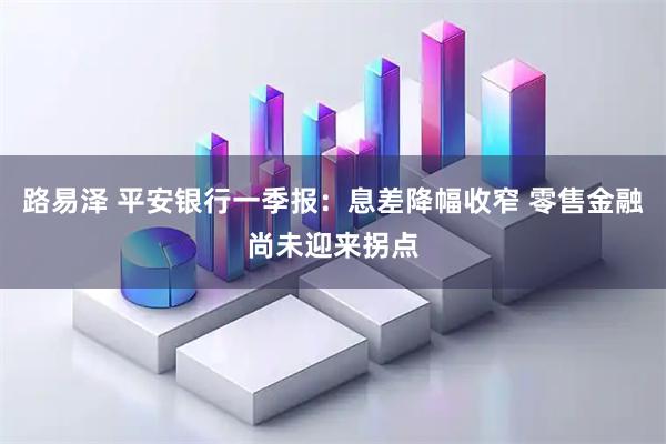 路易泽 平安银行一季报：息差降幅收窄 零售金融尚未迎来拐点