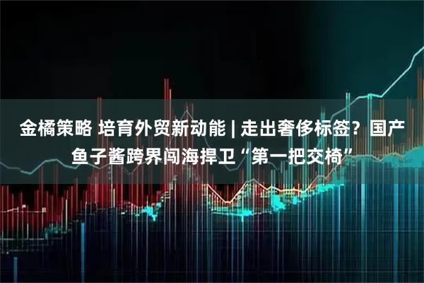 金橘策略 培育外贸新动能 | 走出奢侈标签？国产鱼子酱跨界闯海捍卫“第一把交椅”