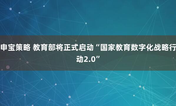申宝策略 教育部将正式启动“国家教育数字化战略行动2.0”