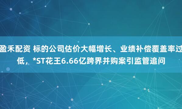 盈禾配资 标的公司估价大幅增长、业绩补偿覆盖率过低，*ST花王6.66亿跨界并购案引监管追问