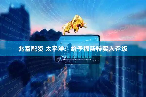 兆富配资 太平洋：给予福斯特买入评级