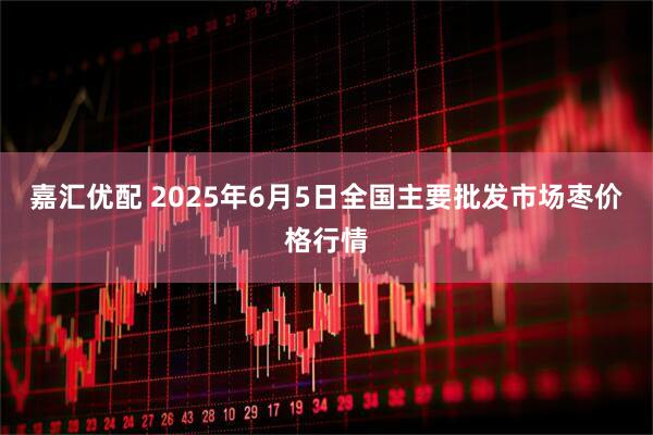 嘉汇优配 2025年6月5日全国主要批发市场枣价格行情