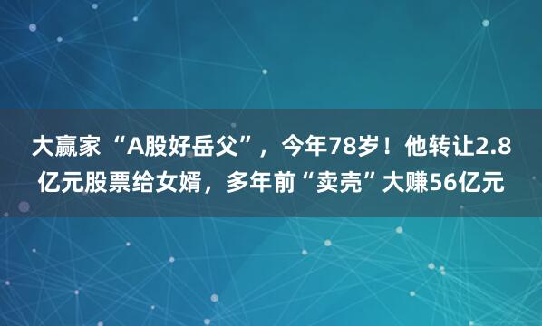 大赢家 “A股好岳父”，今年78岁！他转让2.8亿元股票给女婿，多年前“卖壳”大赚56亿元