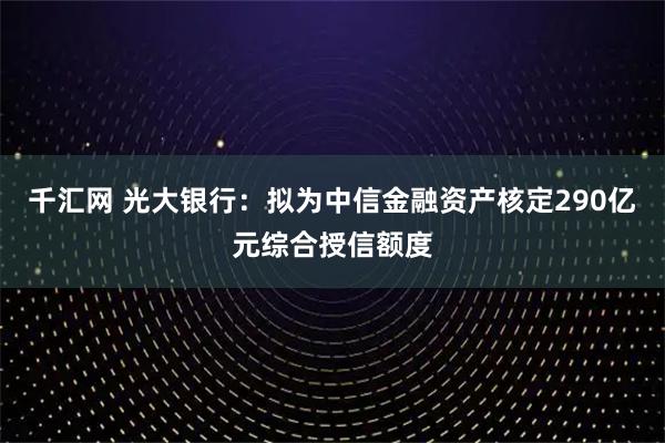 千汇网 光大银行：拟为中信金融资产核定290亿元综合授信额度