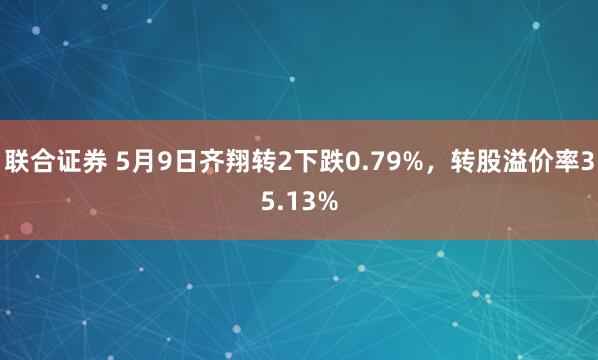 联合证券 5月9日齐翔转2下跌0.79%，转股溢价率35.13%