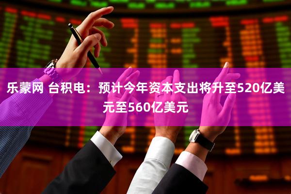 乐蒙网 台积电：预计今年资本支出将升至520亿美元至560亿美元