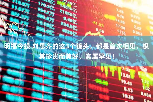 明福今投 刘思齐的这3个镜头，都是首次相见，极其珍贵而美好，实属罕见！