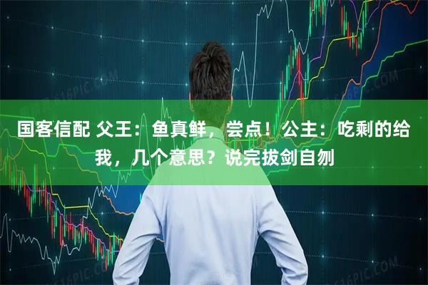 国客信配 父王：鱼真鲜，尝点！公主：吃剩的给我，几个意思？说完拔剑自刎
