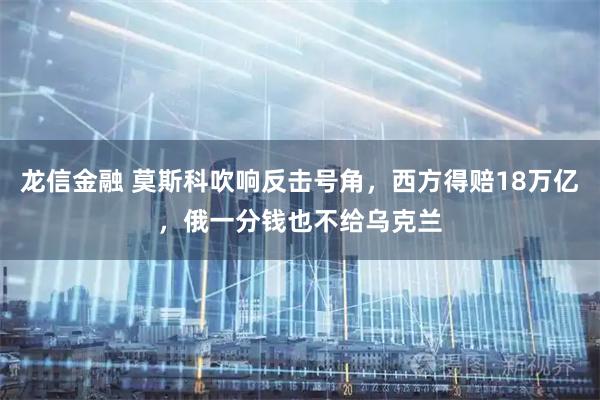 龙信金融 莫斯科吹响反击号角，西方得赔18万亿，俄一分钱也不给乌克兰