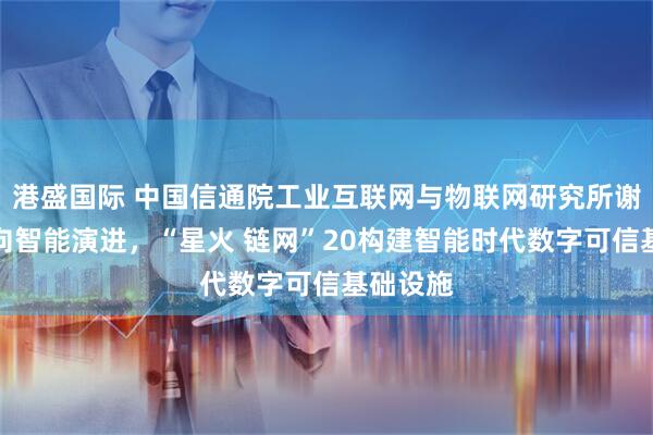 港盛国际 中国信通院工业互联网与物联网研究所谢家贵：向智能演进，“星火 链网”20构建智能时代数字可信基础设施