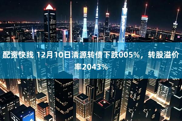 配资快线 12月10日清源转债下跌005%，转股溢价率2043%