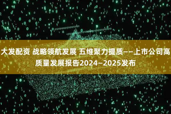 大发配资 战略领航发展 五维聚力提质——上市公司高质量发展报告2024—2025发布