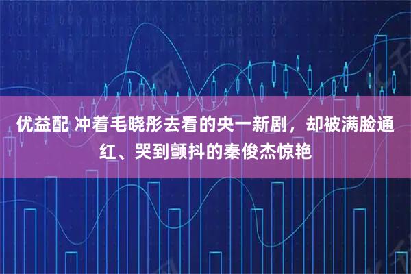 优益配 冲着毛晓彤去看的央一新剧，却被满脸通红、哭到颤抖的秦俊杰惊艳