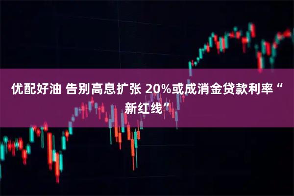 优配好油 告别高息扩张 20%或成消金贷款利率“新红线”