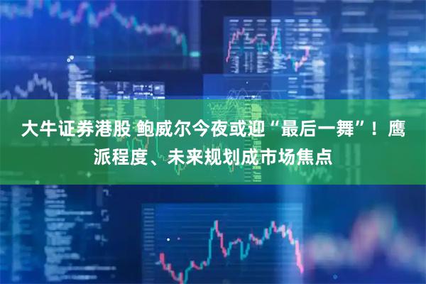 大牛证券港股 鲍威尔今夜或迎“最后一舞”！鹰派程度、未来规划成市场焦点