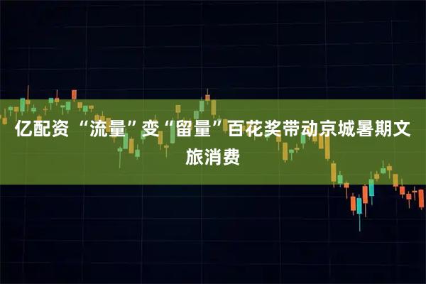 亿配资 “流量”变“留量”百花奖带动京城暑期文旅消费