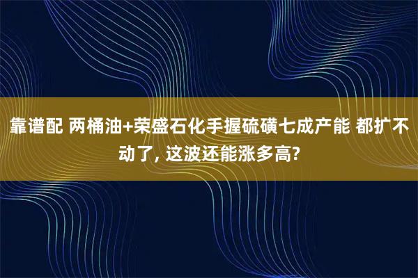 靠谱配 两桶油+荣盛石化手握硫磺七成产能 都扩不动了, 这波还能涨多高?